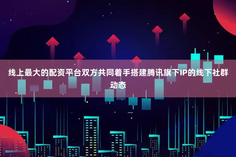 线上最大的配资平台双方共同着手搭建腾讯旗下IP的线下社群动态