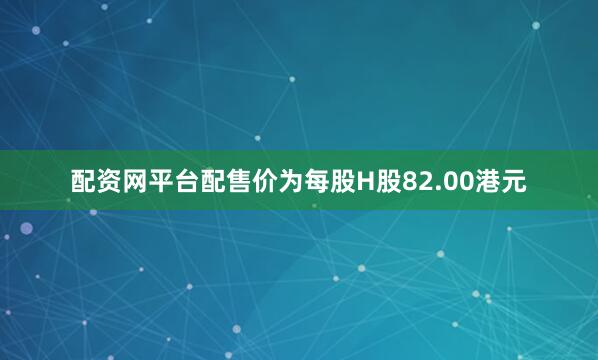 配资网平台配售价为每股H股82.00港元
