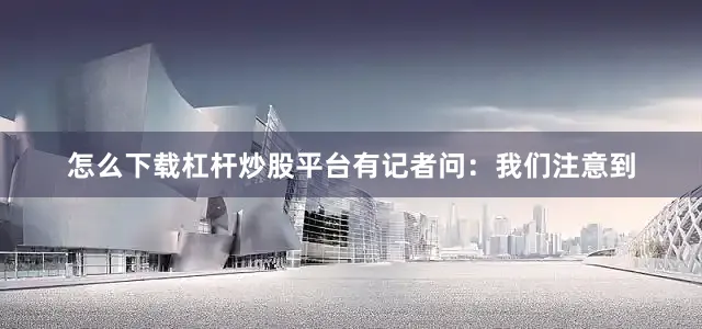 怎么下载杠杆炒股平台有记者问：我们注意到