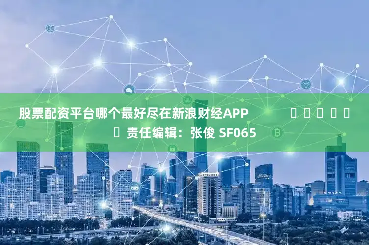 股票配资平台哪个最好尽在新浪财经APP            						责任编辑：张俊 SF065