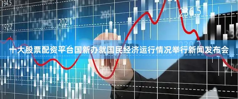 十大股票配资平台国新办就国民经济运行情况举行新闻发布会